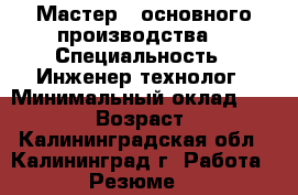 Мастер   основного производства  › Специальность ­ Инженер-технолог › Минимальный оклад ­ 38 000 › Возраст ­ 32 - Калининградская обл., Калининград г. Работа » Резюме   